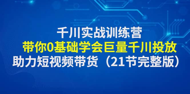 千川实战训练营:带你0基础学会巨量千川投放,助力短视频带货(21节完整版)