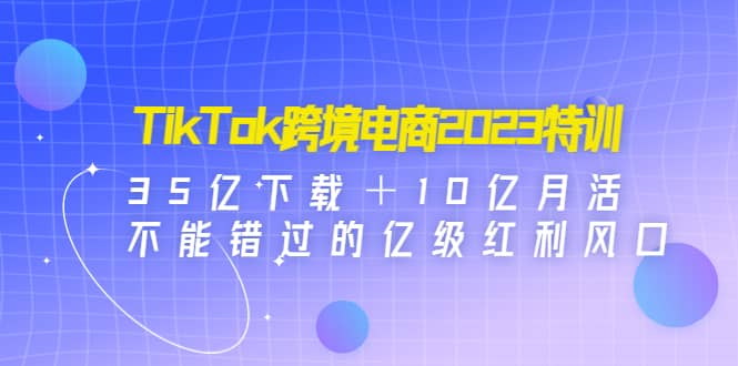 TikTok跨境电商2023特训:35亿下载+10亿月活,不能错过的亿级红利风口