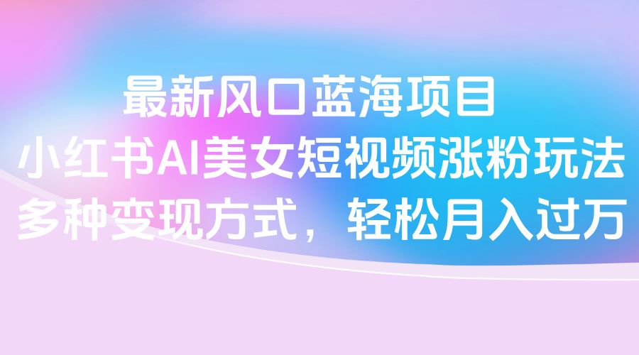 最新风口蓝海项目,小红书AI美女短视频涨粉玩法,多种变现方式轻松月入过万