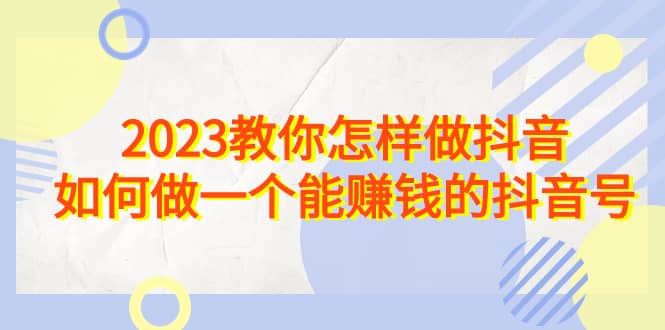 2023教你怎样做抖音,如何做一个能赚钱的抖音号(22节课)