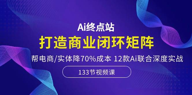 Ai终点站,打造商业闭环矩阵,帮电商/实体降70%成本,12款Ai联合深度实战