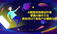 AI赋能短视频创作课，掌握AI操作方法，教你用AI高效产出爆款内容