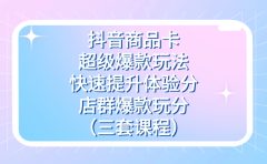 抖音商品卡-超级爆款玩法+快速提升体验分+店群爆款玩分（三套课程）