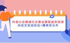 抖音小店精细化全套运营操盘系统课，抖店全实战玩法+爆单攻心术