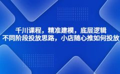 千川课程，精准建模，底层逻辑，不同阶段投放思路，小店随心推如何投放