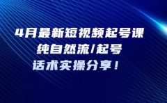 4月最新短视频起号课：纯自然流/起号，话术实操分享