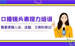 口播镜头表现力培训：整套逻辑人设、选题、文案和表达
