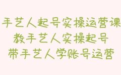 手艺人起号实操运营课，教手艺人实操起号，带手艺人学账号运营