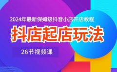 抖店起店玩法，2024年最新保姆级抖音小店开店教程（26节视频课）