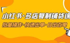 小红书·多店复制铺货课，批量操作·快速出单·日出百单（更新2023年2月）