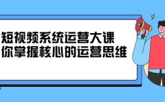 短视频系统运营大课，你掌握核心的运营思维 价值7800元