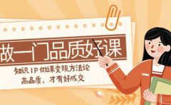 如何做一门·品质好课,知识IP做课变现方法论,高品质,才有好成交(11节)