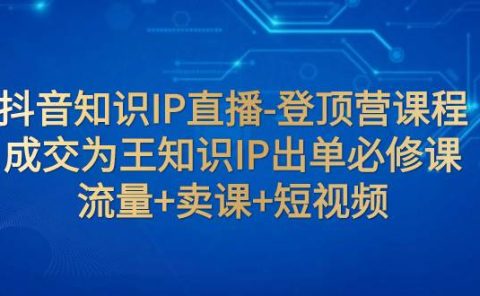 抖音知识IP直播-登顶营课程：成交为王知识IP出单必修课  流量+卖课+短视频