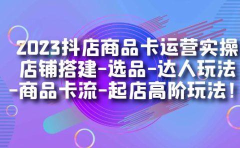 2023抖店商品卡运营实操：店铺搭建-选品-达人玩法-商品卡流-起店高阶玩玩