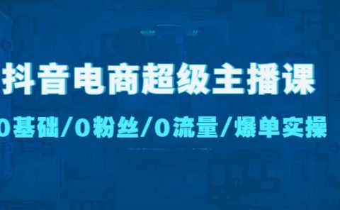 抖音电商超级主播课：0基础、0粉丝、0流量、爆单实操