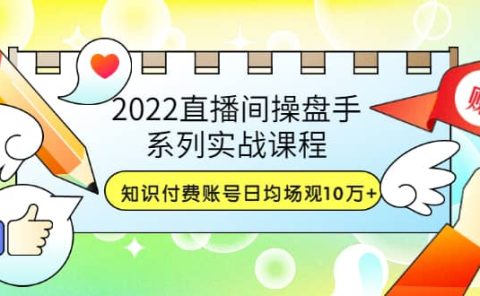 2022直播间操盘手系列实战课程:知识付费账号日均场观10万+(21节视频课)