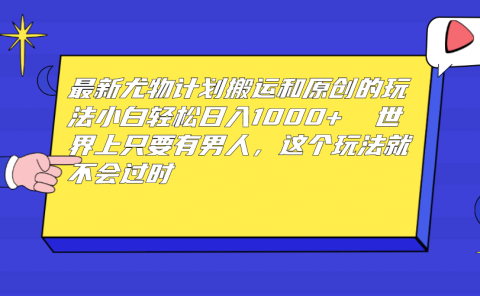 最新尤物计划搬运和原创玩法：小白日入1000+ 世上只要有男人，玩法就不过时
