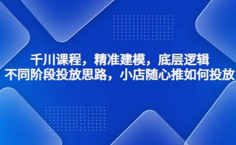 千川课程，精准建模，底层逻辑，不同阶段投放思路，小店随心推如何投放