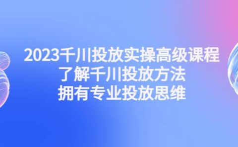 2023千川投放实操高级课程：了解千川投放方法，拥有专业投放思维
