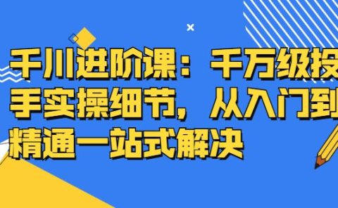 千川进阶课:千川投放细节实操,从入门到精通一站式解决
