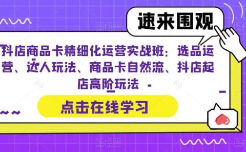 抖店商品卡精细化运营实操班：选品运营、达人玩法、商品卡自然流、抖店起店