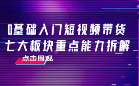 0基础入门短视频带货，七大板块重点能力拆解，7节精品课4小时干货