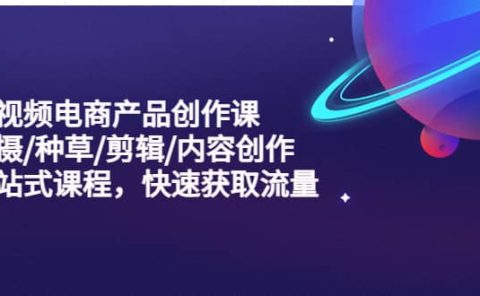 短视频电商产品创作课，拍摄/种草/剪辑/内容创作/一站式课程 快速获取流量
