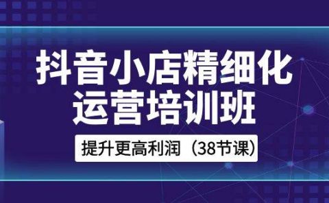 抖音小店-精细化运营培训班，提升更高利润（38节课）