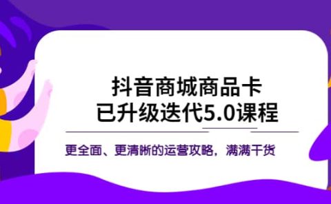 抖音商城商品卡·已升级迭代5.0课程：更全面、更清晰的运营攻略，满满干货