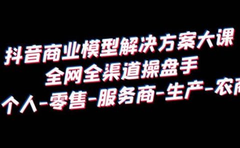 抖音商业 模型解决方案大课 全网全渠道操盘手 个人-零售-服务商-生产-农商