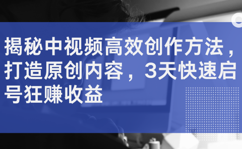 揭秘中视频高效创作方法,打造原创内容,3天快速启号狂赚收益