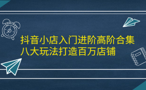 抖音小店入门进阶高阶合集，八大玩法打造百万店铺