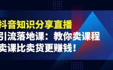 《抖音知识分享直播》引流落地课：教你卖课程，卖课比卖货更赚钱