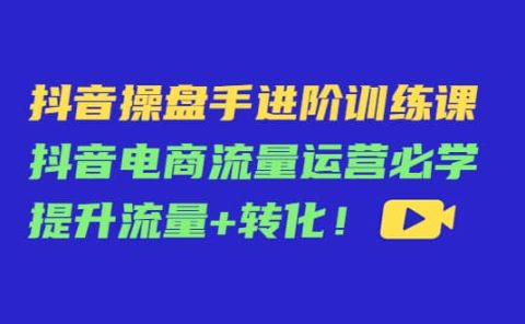 抖音操盘手进阶训练课：抖音电商流量运营必学，提升流量+转化