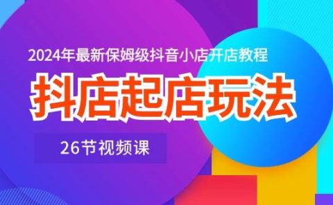 抖店起店玩法，2024年最新保姆级抖音小店开店教程（26节视频课）