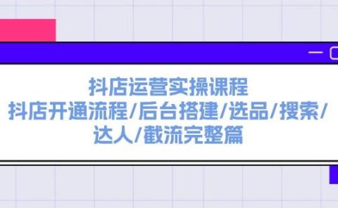 抖店运营实操课程:抖店开通流程/后台搭建/选品/搜索/达人/截流完整篇