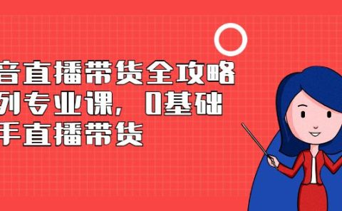 抖音直播带货全攻略系列专业课,0基础上手直播带货