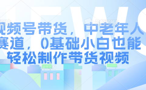 视频号带货，中老年人赛道，0基础小白也能轻松制作带货视频