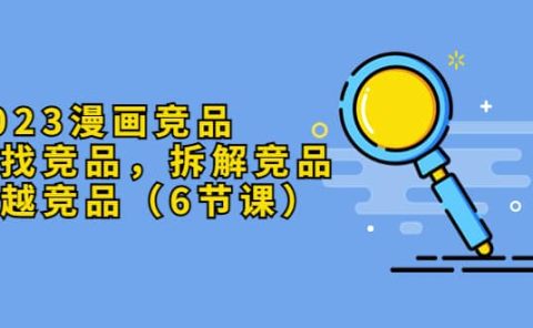 2023漫画竞品,查找竞品,拆解竞品,超越竞品(6节课)