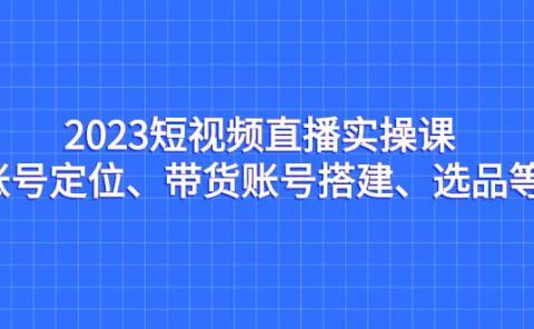 2023短视频直播实操课，账号定位、带货账号搭建、选品等
