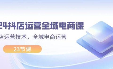 2024抖店运营-全域电商课，小店运营技术，全域电商运营（23节课）