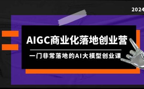 AIGC-商业化落地创业营，一门非常落地的AI大模型创业课（8节课+资料）