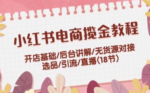 小红书电商揽金教程：开店基础/后台讲解/无货源对接/选品/引流/直播(18节)