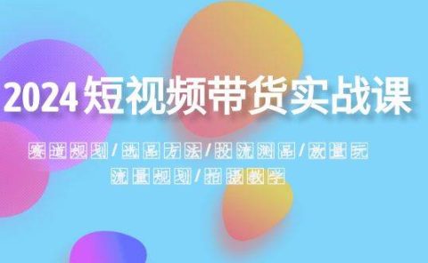 2024短视频带货实战课：赛道规划·选品方法·投流测品·放量玩法·流量规划
