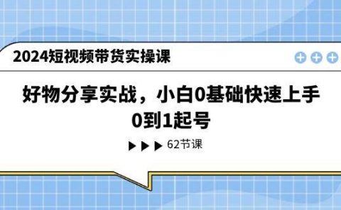 2024短视频带货实操课,好物分享实战,小白0基础快速上手,0到1起号