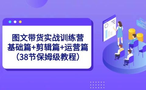 图文带货实战训练营:基础篇+剪辑篇+运营篇(38节保姆级教程)