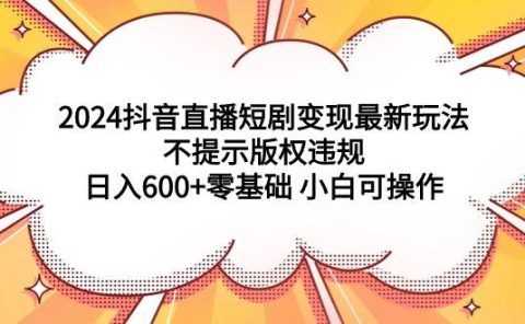 2024抖音直播短剧变现最新玩法，不提示版权违规 日入600+零基础 小白可操作