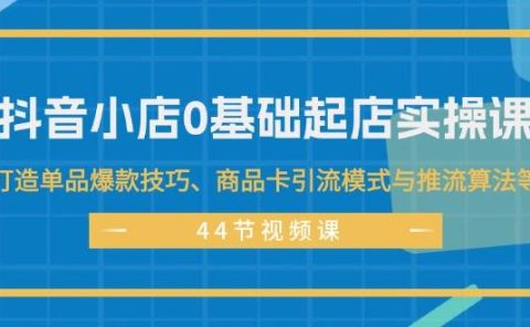 抖音小店0基础起店实操课，打造单品爆款技巧、商品卡引流模式与推流算法等
