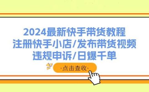 2024最新快手带货教程:注册快手小店/发布带货视频/违规申诉/日爆千单